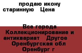 продаю икону старинную › Цена ­ 300 000 - Все города Коллекционирование и антиквариат » Другое   . Оренбургская обл.,Оренбург г.